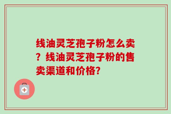 线油灵芝孢子粉怎么卖?线油灵芝孢子粉的售卖渠道和价格?-第1张图片-卓越灵芝孢子粉 线油灵芝孢子粉怎么卖?线油灵芝孢子粉的售卖渠道和价格?-第1张图片-卓越灵芝孢子粉