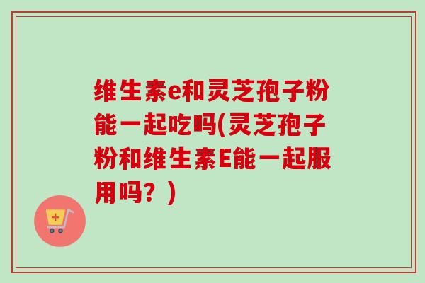 维生素e和灵芝孢子粉能一起吃吗(灵芝孢子粉和维生素E能一起服用吗？)-第1张图片-卓越灵芝孢子粉