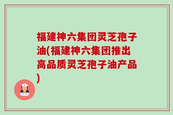 福建神六集团灵芝孢子油(福建神六集团推出高品质灵芝孢子油产品)-第1张图片-卓越灵芝孢子粉