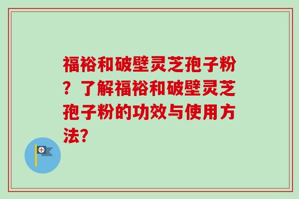 福裕和破壁灵芝孢子粉？了解福裕和破壁灵芝孢子粉的功效与使用方法？-第1张图片-卓越灵芝孢子粉