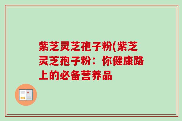 紫芝灵芝孢子粉(紫芝灵芝孢子粉：你健康路上的必备营养品-第1张图片-卓越灵芝孢子粉