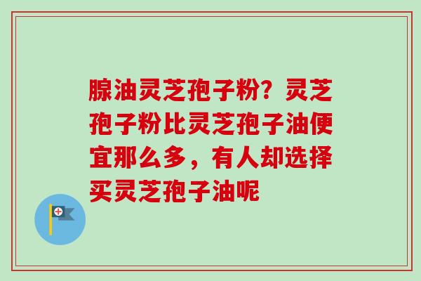 腺油灵芝孢子粉？灵芝孢子粉比灵芝孢子油便宜那么多，有人却选择买灵芝孢子油呢-第1张图片-卓越灵芝孢子粉