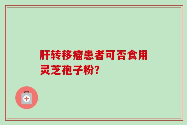 肝转移瘤患者可否食用灵芝孢子粉?-第1张图片-卓越灵芝孢子粉 肝转移瘤患者可否食用灵芝孢子粉?-第1张图片-卓越灵芝孢子粉