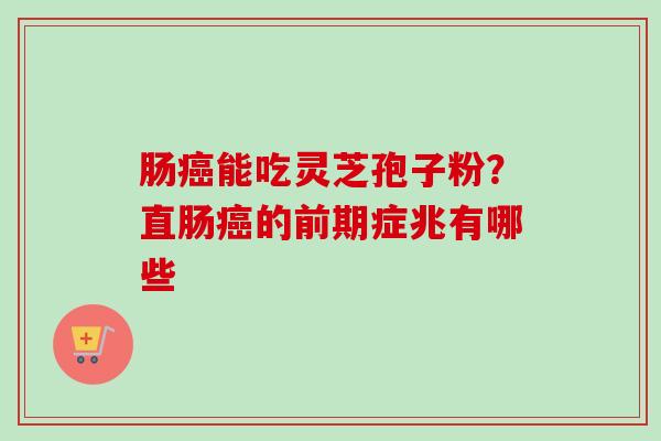 肠癌能吃灵芝孢子粉？直肠癌的前期症兆有哪些-第1张图片-卓越灵芝孢子粉