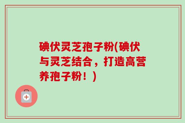 碘伏灵芝孢子粉(碘伏与灵芝结合,打造高营养孢子粉!)-第1张图片-卓越灵芝孢子粉 碘伏灵芝孢子粉(碘伏与灵芝结合,打造高营养孢子粉!)-第1张图片-卓越灵芝孢子粉