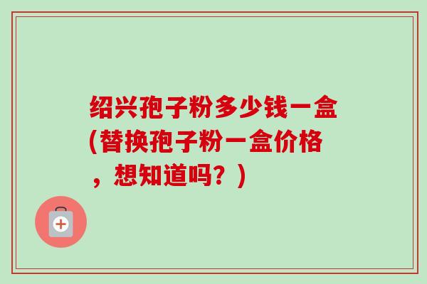 绍兴孢子粉多少钱一盒(替换孢子粉一盒价格,想知道吗?)-第1张图片-卓越灵芝孢子粉 绍兴孢子粉多少钱一盒(替换孢子粉一盒价格,想知道吗?)-第1张图片-卓越灵芝孢子粉