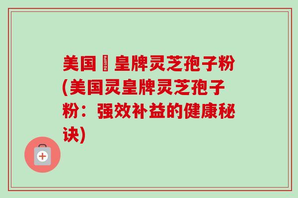 美国靈皇牌灵芝孢子粉(美国灵皇牌灵芝孢子粉:强效补益的健康秘诀)-第1张图片-卓越灵芝孢子粉 美国靈皇牌灵芝孢子粉(美国灵皇牌灵芝孢子粉:强效补益的健康秘诀)-第1张图片-卓越灵芝孢子粉