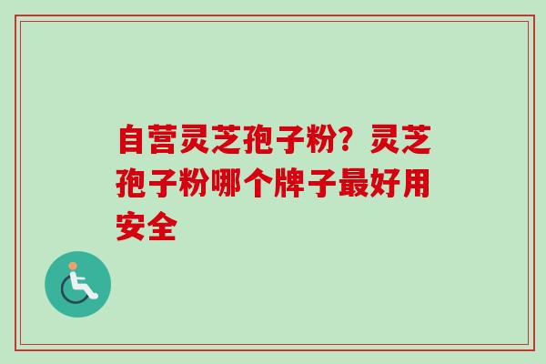 自营灵芝孢子粉？灵芝孢子粉哪个牌子最好用安全-第1张图片-卓越灵芝孢子粉