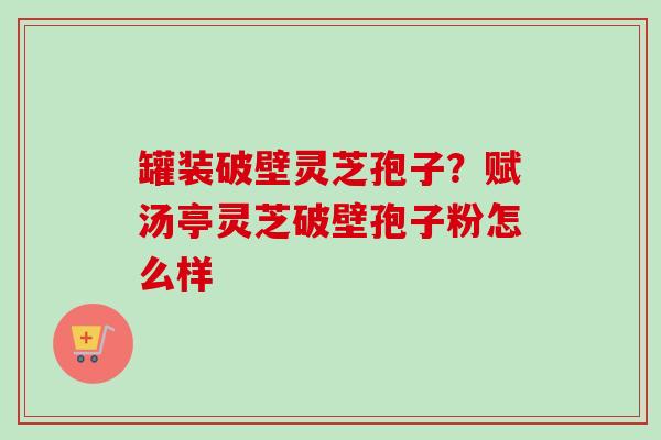 罐装破壁灵芝孢子？赋汤亭灵芝破壁孢子粉怎么样-第1张图片-卓越灵芝孢子粉