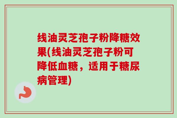 线油灵芝孢子粉降糖效果(线油灵芝孢子粉可降低血糖,适用于糖尿病管理)-第1张图片-卓越灵芝孢子粉 线油灵芝孢子粉降糖效果(线油灵芝孢子粉可降低血糖,适用于糖尿病管理)-第1张图片-卓越灵芝孢子粉