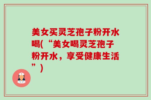 美女买灵芝孢子粉开水喝(“美女喝灵芝孢子粉开水,享受健康生活”)-第1张图片-卓越灵芝孢子粉 美女买灵芝孢子粉开水喝(“美女喝灵芝孢子粉开水,享受健康生活”)-第1张图片-卓越灵芝孢子粉