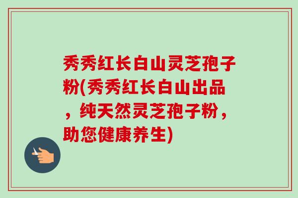 秀秀红长白山灵芝孢子粉(秀秀红长白山出品,纯天然灵芝孢子粉,助您健康养生)-第1张图片-卓越灵芝孢子粉 秀秀红长白山灵芝孢子粉(秀秀红长白山出品,纯天然灵芝孢子粉,助您健康养生)-第1张图片-卓越灵芝孢子粉