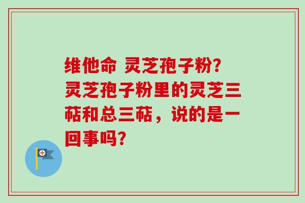 维他命 灵芝孢子粉?灵芝孢子粉里的灵芝三萜和总三萜,说的是一回事吗?-第1张图片-卓越灵芝孢子粉 维他命 灵芝孢子粉?灵芝孢子粉里的灵芝三萜和总三萜,说的是一回事吗?-第1张图片-卓越灵芝孢子粉