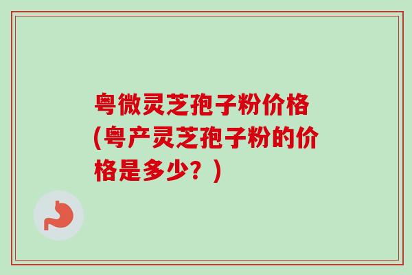 粤微灵芝孢子粉价格 (粤产灵芝孢子粉的价格是多少?)-第1张图片-卓越灵芝孢子粉 粤微灵芝孢子粉价格 (粤产灵芝孢子粉的价格是多少?)-第1张图片-卓越灵芝孢子粉