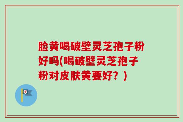 脸黄喝破壁灵芝孢子粉好吗(喝破壁灵芝孢子粉对皮肤黄要好?)-第1张图片-卓越灵芝孢子粉 脸黄喝破壁灵芝孢子粉好吗(喝破壁灵芝孢子粉对皮肤黄要好?)-第1张图片-卓越灵芝孢子粉