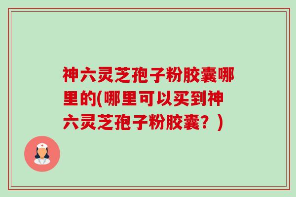 神六灵芝孢子粉胶囊哪里的(哪里可以买到神六灵芝孢子粉胶囊？)-第1张图片-卓越灵芝孢子粉