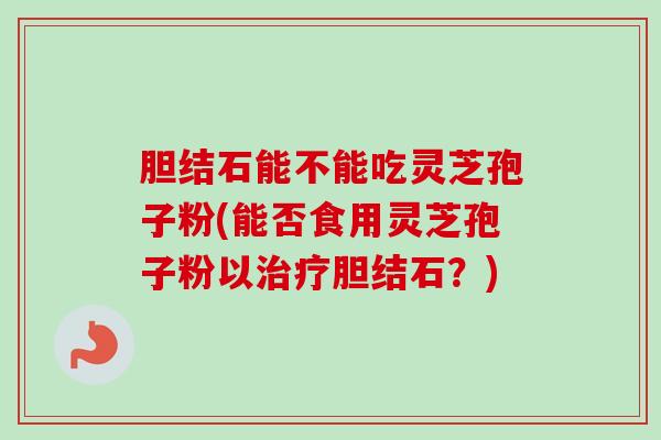 胆结石能不能吃灵芝孢子粉(能否食用灵芝孢子粉以治疗胆结石?)-第1张图片-卓越灵芝孢子粉 胆结石能不能吃灵芝孢子粉(能否食用灵芝孢子粉以治疗胆结石?)-第1张图片-卓越灵芝孢子粉