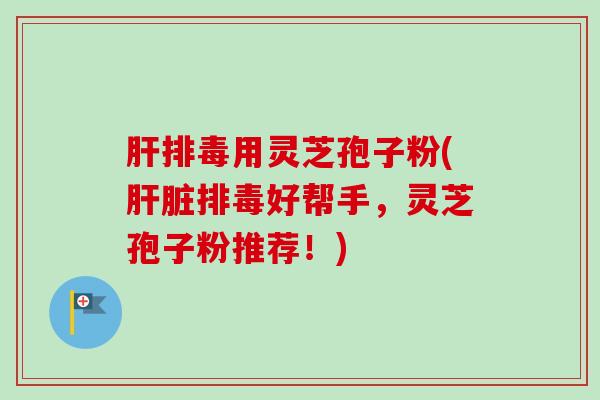 肝排毒用灵芝孢子粉(肝脏排毒好帮手,灵芝孢子粉推荐!)-第1张图片-卓越灵芝孢子粉 肝排毒用灵芝孢子粉(肝脏排毒好帮手,灵芝孢子粉推荐!)-第1张图片-卓越灵芝孢子粉