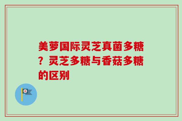 美萝国际灵芝真菌多糖?灵芝多糖与香菇多糖的区别-第1张图片-卓越灵芝孢子粉 美萝国际灵芝真菌多糖?灵芝多糖与香菇多糖的区别-第1张图片-卓越灵芝孢子粉