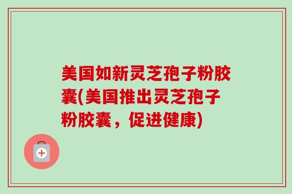 美国如新灵芝孢子粉胶囊(美国推出灵芝孢子粉胶囊,促进健康)-第1张图片-卓越灵芝孢子粉 美国如新灵芝孢子粉胶囊(美国推出灵芝孢子粉胶囊,促进健康)-第1张图片-卓越灵芝孢子粉