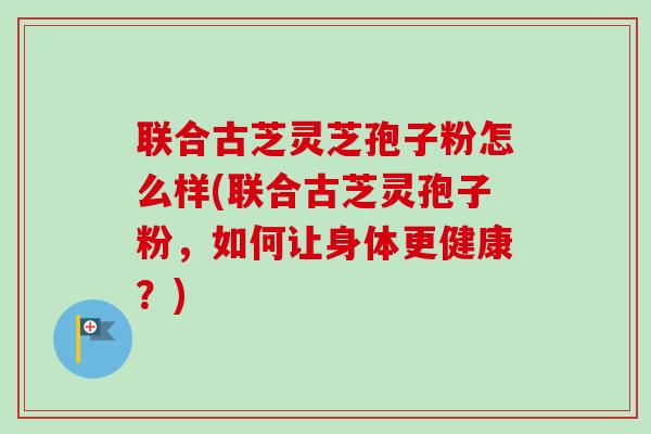 联合古芝灵芝孢子粉怎么样(联合古芝灵孢子粉,如何让身体更健康?)-第1张图片-卓越灵芝孢子粉 联合古芝灵芝孢子粉怎么样(联合古芝灵孢子粉,如何让身体更健康?)-第1张图片-卓越灵芝孢子粉
