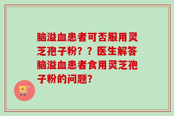 脑溢血患者可否服用灵芝孢子粉??医生解答脑溢血患者食用灵芝孢子粉的问题?-第1张图片-卓越灵芝孢子粉 脑溢血患者可否服用灵芝孢子粉??医生解答脑溢血患者食用灵芝孢子粉的问题?-第1张图片-卓越灵芝孢子粉