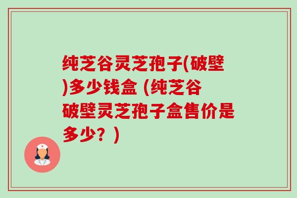 纯芝谷灵芝孢子(破壁)多少钱盒 (纯芝谷破壁灵芝孢子盒售价是多少？)-第1张图片-卓越灵芝孢子粉