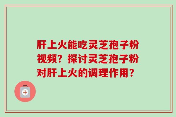 肝上火能吃灵芝孢子粉视频？探讨灵芝孢子粉对肝上火的调理作用？-第1张图片-卓越灵芝孢子粉