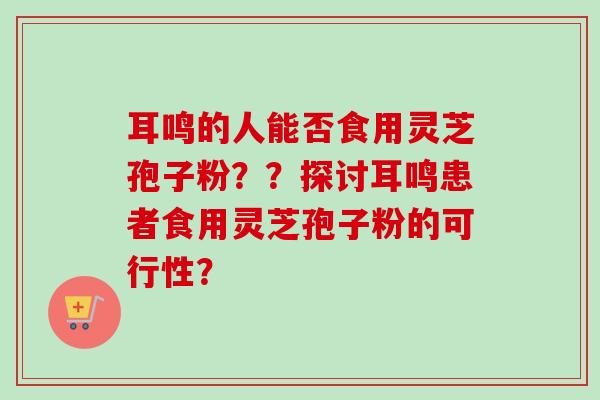 耳鸣的人能否食用灵芝孢子粉??探讨耳鸣患者食用灵芝孢子粉的可行性?-第1张图片-卓越灵芝孢子粉 耳鸣的人能否食用灵芝孢子粉??探讨耳鸣患者食用灵芝孢子粉的可行性?-第1张图片-卓越灵芝孢子粉