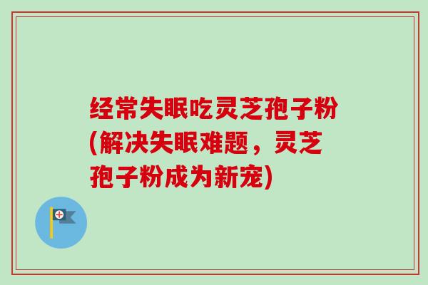 经常失眠吃灵芝孢子粉(解决失眠难题，灵芝孢子粉成为新宠)-第1张图片-卓越灵芝孢子粉