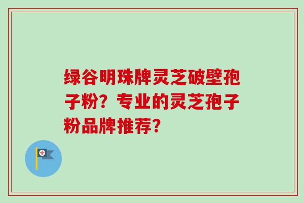 绿谷明珠牌灵芝破壁孢子粉？专业的灵芝孢子粉品牌推荐？-第1张图片-卓越灵芝孢子粉