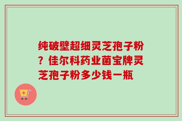 纯破壁超细灵芝孢子粉?佳尔科药业菌宝牌灵芝孢子粉多少钱一瓶-第1张图片-卓越灵芝孢子粉 纯破壁超细灵芝孢子粉?佳尔科药业菌宝牌灵芝孢子粉多少钱一瓶-第1张图片-卓越灵芝孢子粉