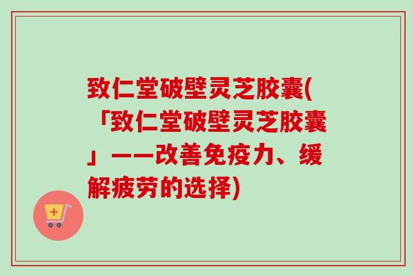 致仁堂破壁灵芝胶囊(「致仁堂破壁灵芝胶囊」——改善免疫力、缓解疲劳的选择)-第1张图片-卓越灵芝孢子粉