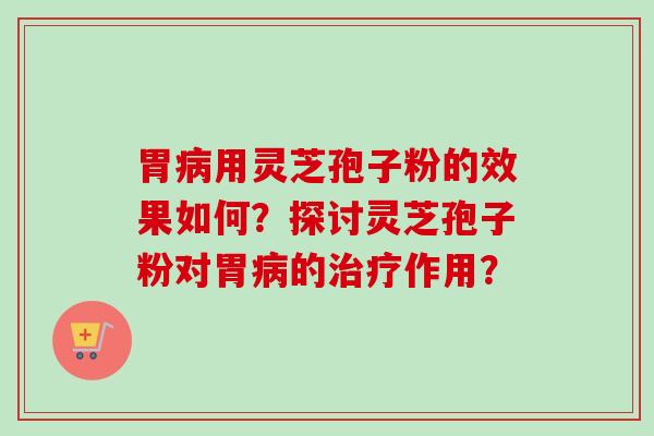 胃病用灵芝孢子粉的效果如何？探讨灵芝孢子粉对胃病的治疗作用？-第1张图片-卓越灵芝孢子粉