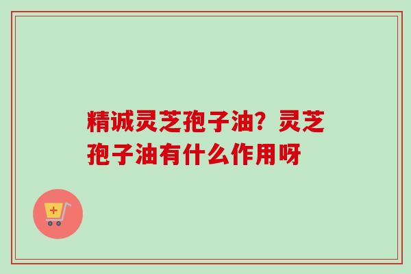 精诚灵芝孢子油？灵芝孢子油有什么作用呀-第1张图片-卓越灵芝孢子粉