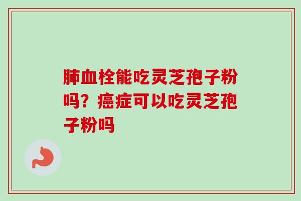 肺血栓能吃灵芝孢子粉吗？癌症可以吃灵芝孢子粉吗-第1张图片-卓越灵芝孢子粉