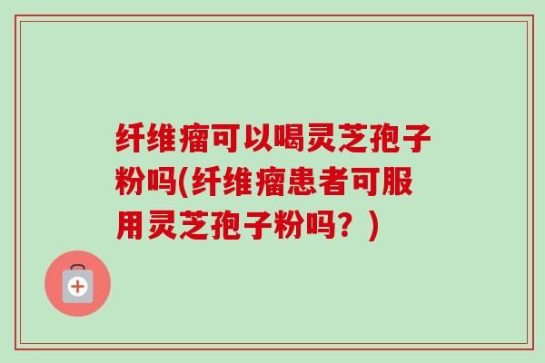 纤维瘤可以喝灵芝孢子粉吗(纤维瘤患者可服用灵芝孢子粉吗？)-第1张图片-卓越灵芝孢子粉