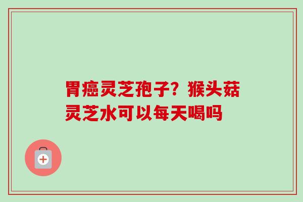 胃癌灵芝孢子？猴头菇灵芝水可以每天喝吗-第1张图片-卓越灵芝孢子粉