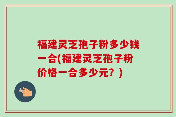 福建灵芝孢子粉多少钱一合(福建灵芝孢子粉价格一合多少元？)-第1张图片-卓越灵芝孢子粉