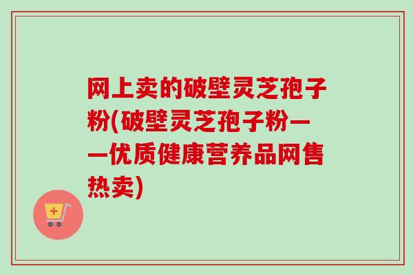 网上卖的破壁灵芝孢子粉(破壁灵芝孢子粉——优质健康营养品网售热卖)-第1张图片-卓越灵芝孢子粉 网上卖的破壁灵芝孢子粉(破壁灵芝孢子粉——优质健康营养品网售热卖)-第1张图片-卓越灵芝孢子粉