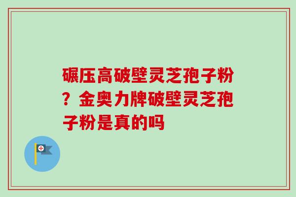 碾压高破壁灵芝孢子粉?金奥力牌破壁灵芝孢子粉是真的吗-第1张图片-卓越灵芝孢子粉 碾压高破壁灵芝孢子粉?金奥力牌破壁灵芝孢子粉是真的吗-第1张图片-卓越灵芝孢子粉