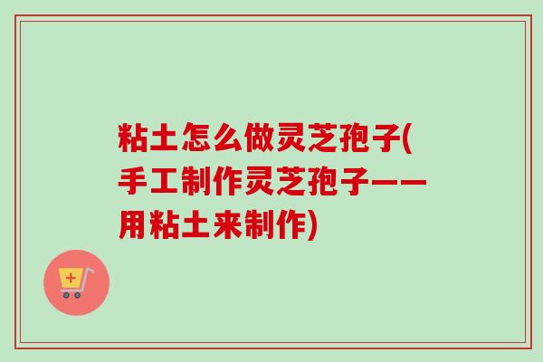 粘土怎么做灵芝孢子(手工制作灵芝孢子——用粘土来制作)-第1张图片-卓越灵芝孢子粉 粘土怎么做灵芝孢子(手工制作灵芝孢子——用粘土来制作)-第1张图片-卓越灵芝孢子粉