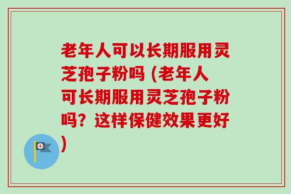 老年人可以长期服用灵芝孢子粉吗 (老年人可长期服用灵芝孢子粉吗?这样保健效果更好)-第1张图片-卓越灵芝孢子粉 老年人可以长期服用灵芝孢子粉吗 (老年人可长期服用灵芝孢子粉吗?这样保健效果更好)-第1张图片-卓越灵芝孢子粉