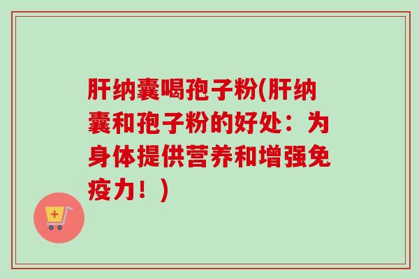 肝纳囊喝孢子粉(肝纳囊和孢子粉的好处：为身体提供营养和增强免疫力！)-第1张图片-卓越灵芝孢子粉
