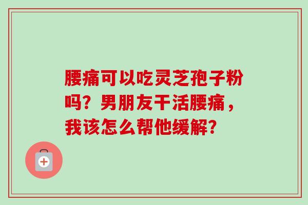 腰痛可以吃灵芝孢子粉吗?男朋友干活腰痛,我该怎么帮他缓解?-第1张图片-卓越灵芝孢子粉 腰痛可以吃灵芝孢子粉吗?男朋友干活腰痛,我该怎么帮他缓解?-第1张图片-卓越灵芝孢子粉