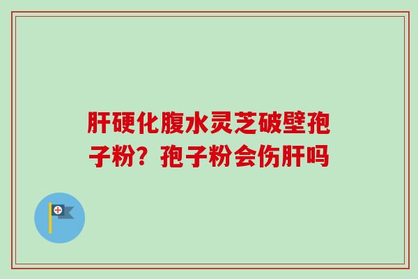 肝硬化腹水灵芝破壁孢子粉？孢子粉会伤肝吗-第1张图片-卓越灵芝孢子粉