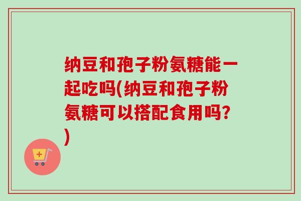 纳豆和孢子粉氨糖能一起吃吗(纳豆和孢子粉氨糖可以搭配食用吗?)-第1张图片-卓越灵芝孢子粉 纳豆和孢子粉氨糖能一起吃吗(纳豆和孢子粉氨糖可以搭配食用吗?)-第1张图片-卓越灵芝孢子粉