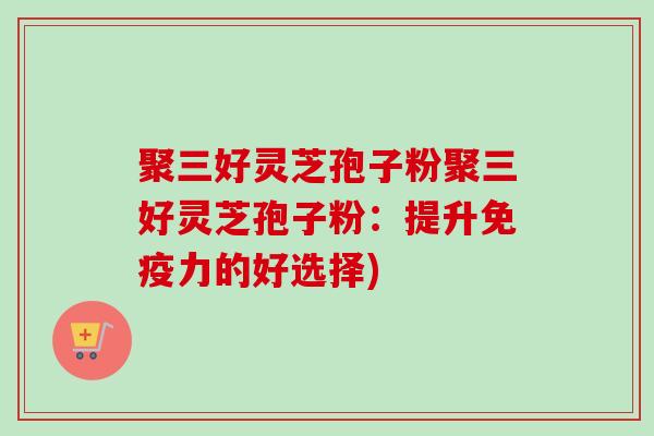 聚三好灵芝孢子粉聚三好灵芝孢子粉：提升免疫力的好选择)-第1张图片-卓越灵芝孢子粉