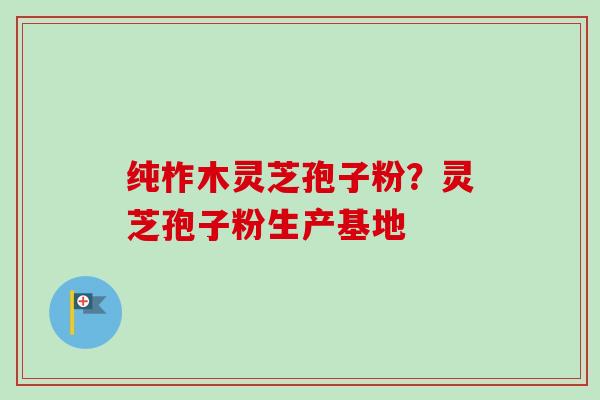 纯柞木灵芝孢子粉?灵芝孢子粉生产基地-第1张图片-卓越灵芝孢子粉 纯柞木灵芝孢子粉?灵芝孢子粉生产基地-第1张图片-卓越灵芝孢子粉