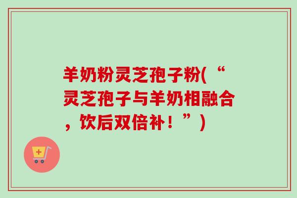 羊奶粉灵芝孢子粉(“灵芝孢子与羊奶相融合,饮后双倍补!”)-第1张图片-卓越灵芝孢子粉 羊奶粉灵芝孢子粉(“灵芝孢子与羊奶相融合,饮后双倍补!”)-第1张图片-卓越灵芝孢子粉